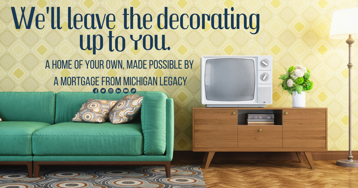 We'll leave the deocorating up to you. A home of your own, made possible by a mortgage from Michigan Legacy