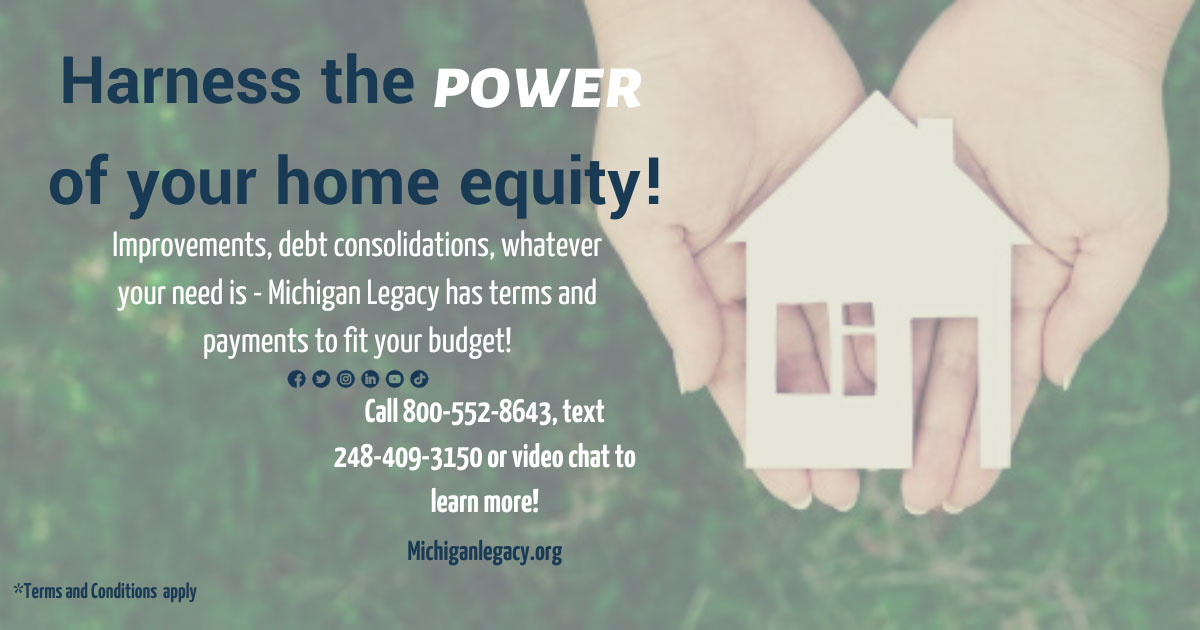 Harness the Power of your Home Equity.Improvements, debt consolidations, whatever your need is - Michigan Legacy has terms and payments to fit your budget! Call 800-552-8643, text 248-409-3150 or video chat to learn more!