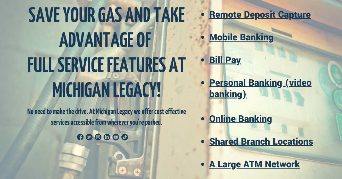 Save your gas and take advantage of full service features at Michigan Legacy with remote deposit capture, mobile banking, bill pay, video banking, online banking, shared branch locations, and a large ATM network.