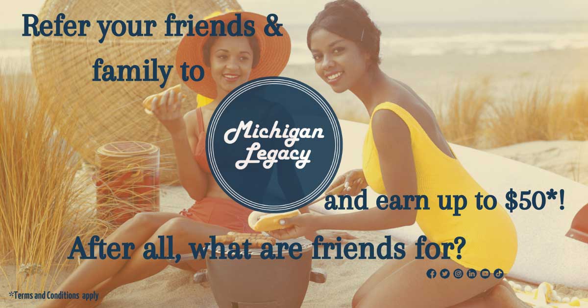 Refer your friends and family to Michigan Legacy and earn up to $50! Terms and conditions apply.